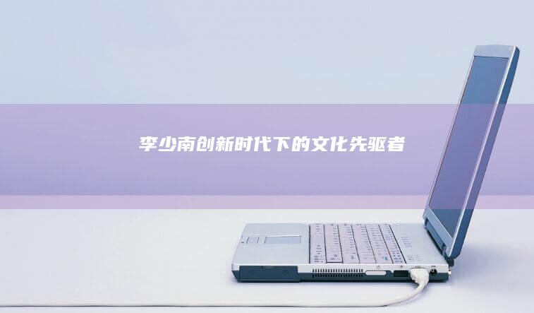 李少南：创新时代下的文化先驱者